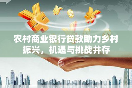 安源农村商业银行贷款助力乡村振兴，机遇与挑战并存